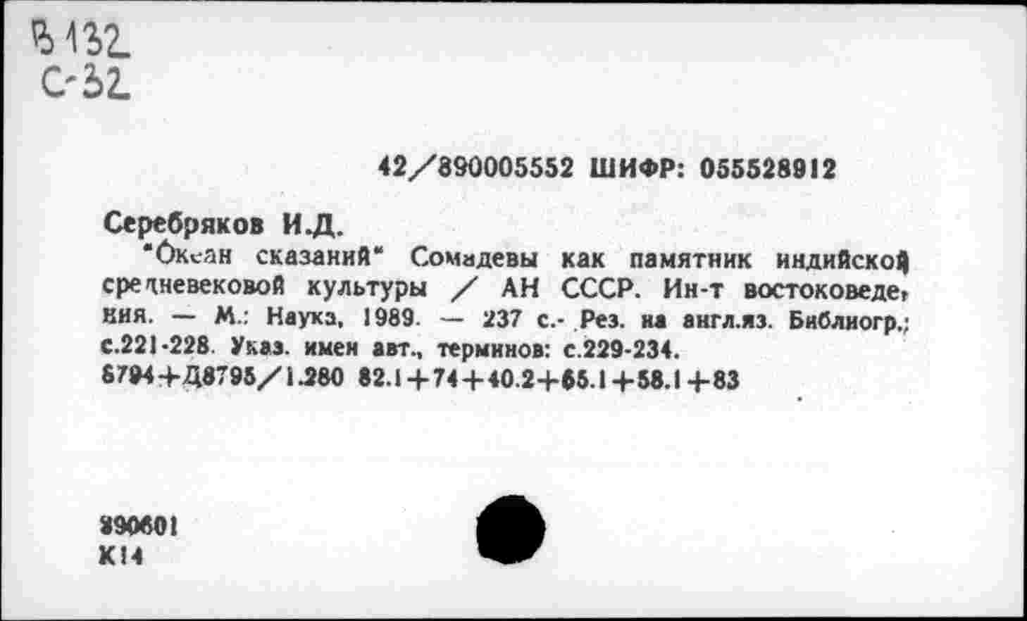 ﻿Ъ\Ъ2.
С'52.
42/890005552 ШИФР: 055528912
Серебряков ИД.
•Океан сказаний“ Сомадевы как памятник индийской средневековой культуры / АН СССР. Ин-т вocтoкoвeдet кия. — М.: Наука, 1989. — 237 с.- Рез. на англ.яз. Библиогр.; с.221-228. Указ, имен авт., терминов: с.229-234.
8794+Д8795/1.280 82.1 + 74 + 40.2+55.1 +58.1 +83
890801 К14